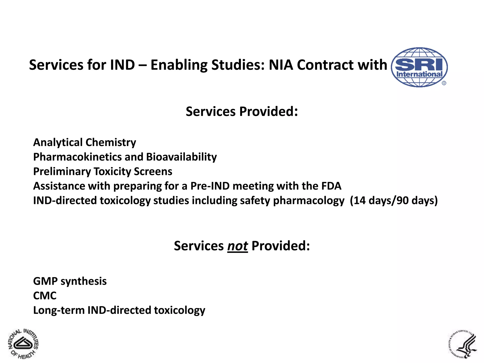 Services for IND – Enabling Studies: NIA Contract with

                             Services Provided:

Analytical Chemistry
Pharmacokinetics and Bioavailability
Preliminary Toxicity Screens
Assistance with preparing for a Pre-IND meeting with the FDA
IND-directed toxicology studies including safety pharmacology (14 days/90 days)


                           Services not Provided:

GMP synthesis
CMC
Long-term IND-directed toxicology
 