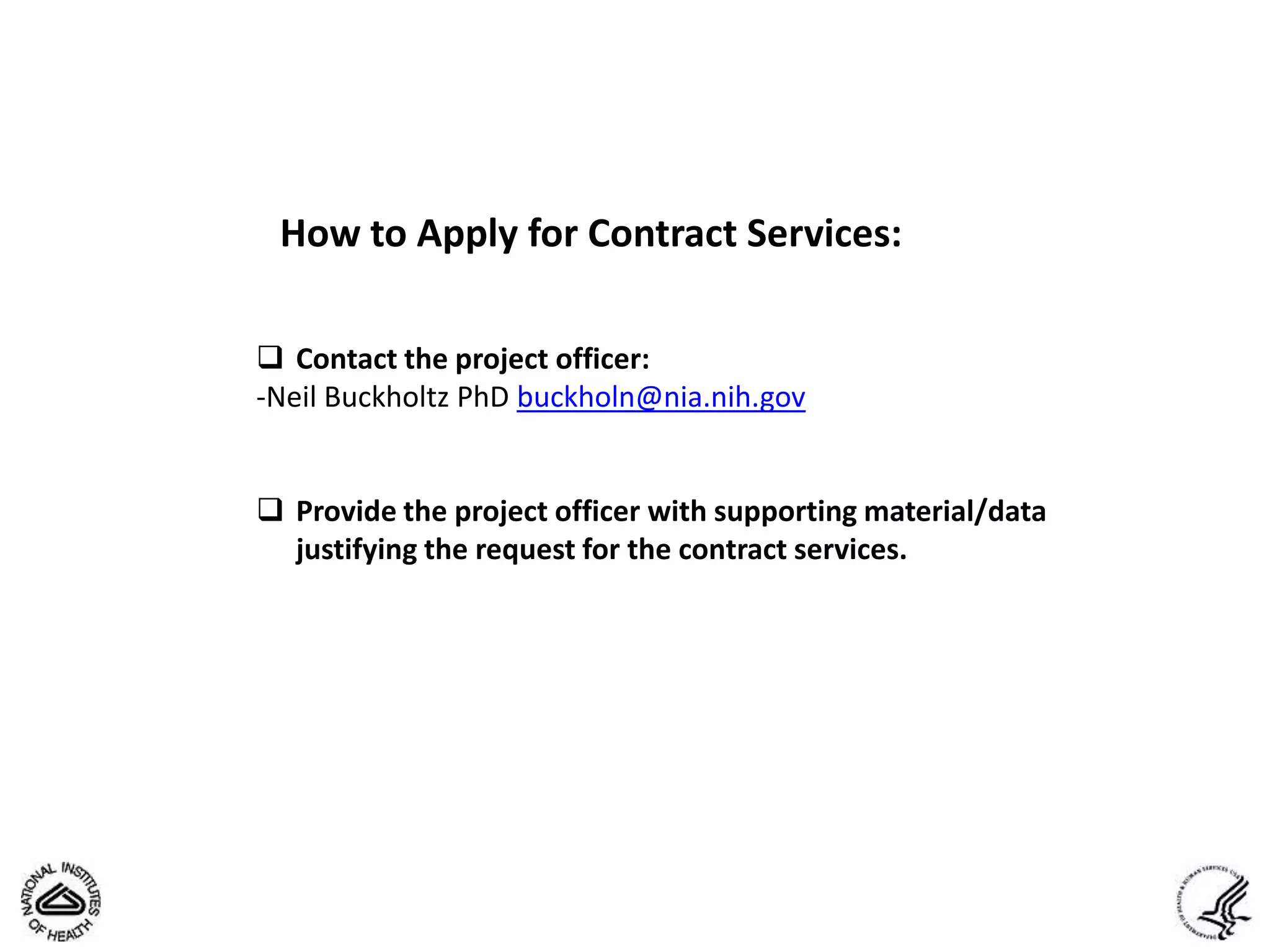 How to Apply for Contract Services:

 Contact the project officer:
-Neil Buckholtz PhD buckholn@nia.nih.gov


 Provide the project officer with supporting material/data
  justifying the request for the contract services.
 