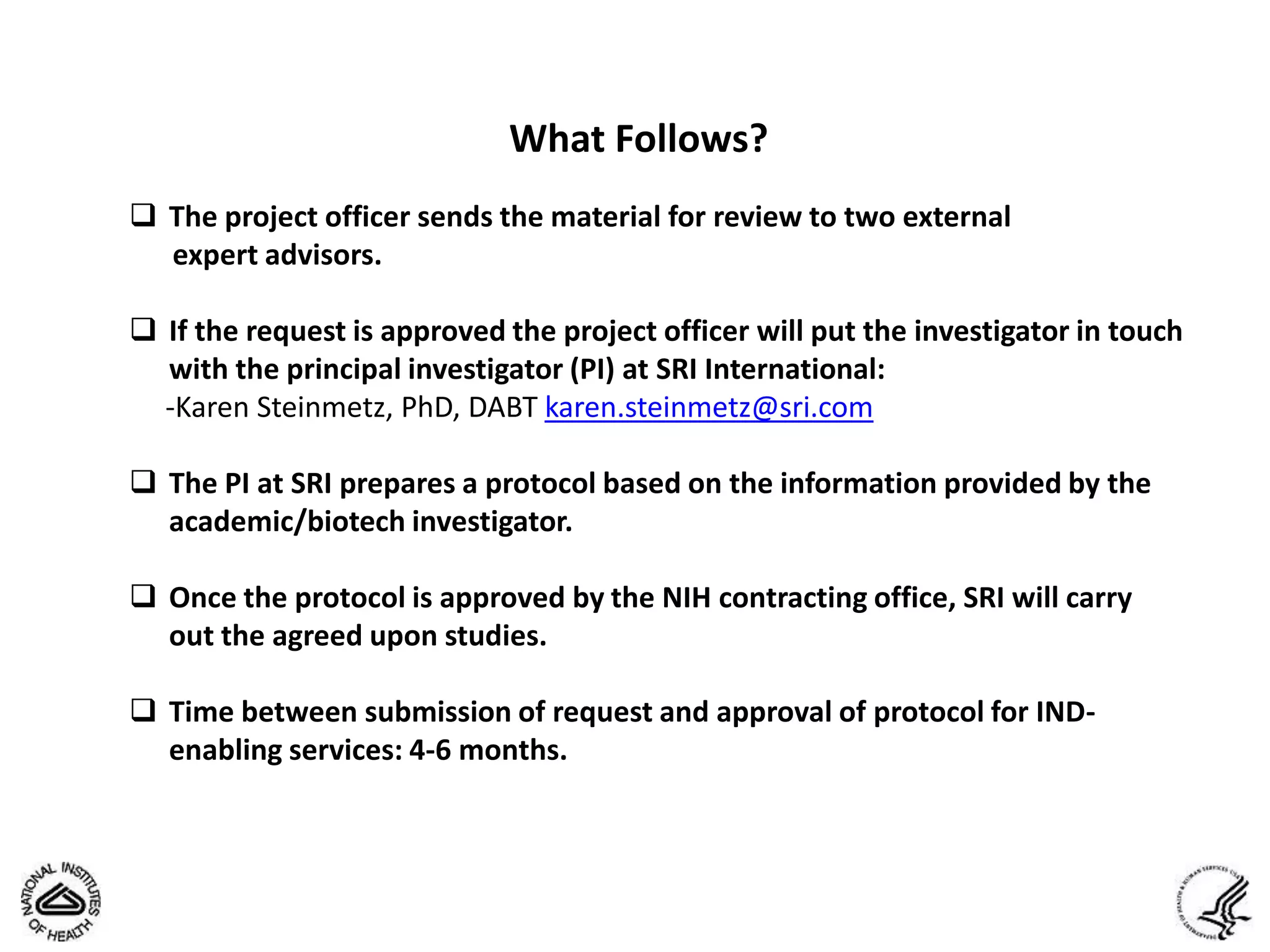 What Follows?
 The project officer sends the material for review to two external
  expert advisors.

 If the request is approved the project officer will put the investigator in touch
  with the principal investigator (PI) at SRI International:
  -Karen Steinmetz, PhD, DABT karen.steinmetz@sri.com

 The PI at SRI prepares a protocol based on the information provided by the
  academic/biotech investigator.

 Once the protocol is approved by the NIH contracting office, SRI will carry
  out the agreed upon studies.

 Time between submission of request and approval of protocol for IND-
  enabling services: 4-6 months.
 