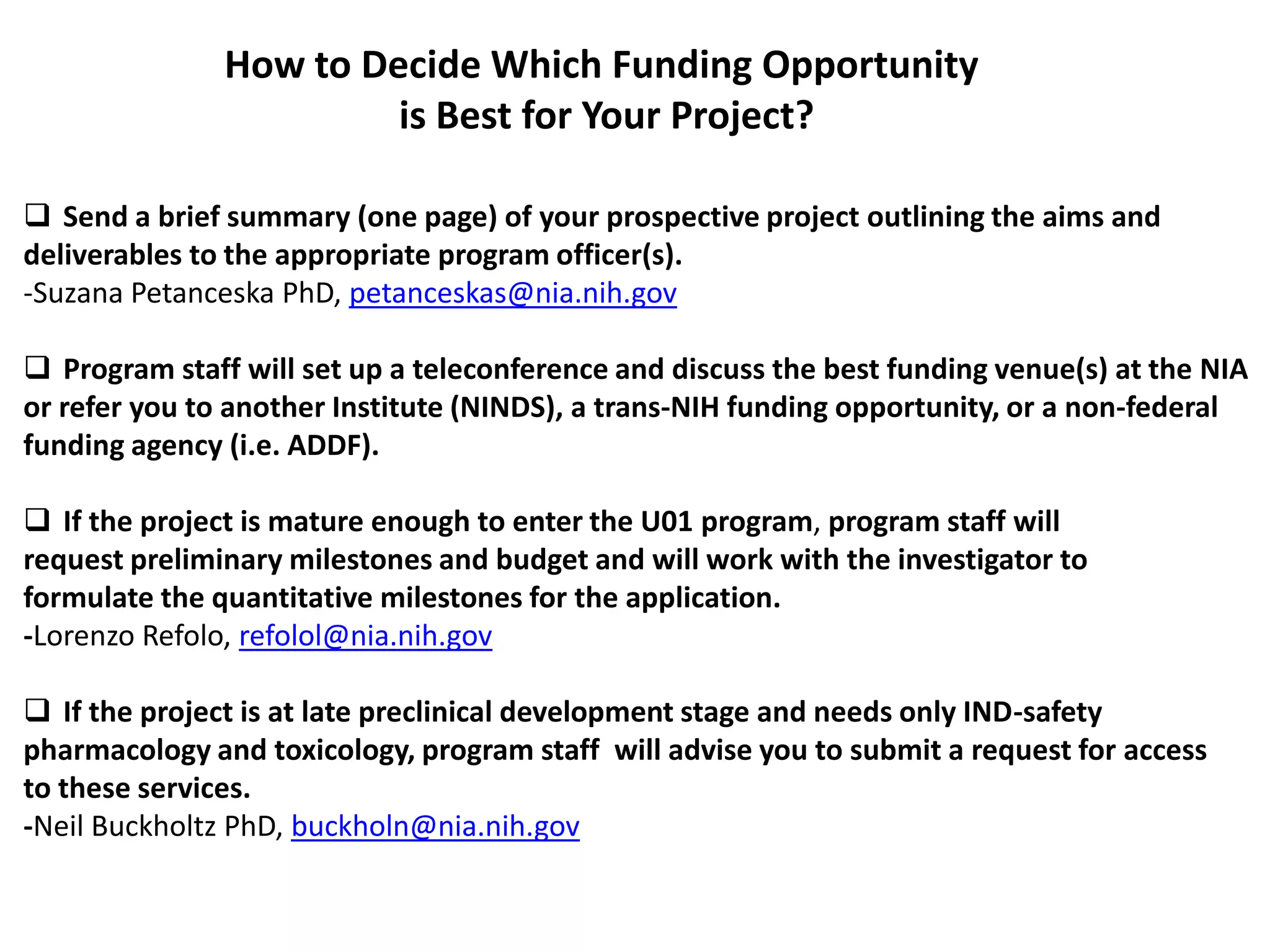 How to Decide Which Funding Opportunity
                        is Best for Your Project?

 Send a brief summary (one page) of your prospective project outlining the aims and
deliverables to the appropriate program officer(s).
-Suzana Petanceska PhD, petanceskas@nia.nih.gov

 Program staff will set up a teleconference and discuss the best funding venue(s) at the NIA
or refer you to another Institute (NINDS), a trans-NIH funding opportunity, or a non-federal
funding agency (i.e. ADDF).

 If the project is mature enough to enter the U01 program, program staff will
request preliminary milestones and budget and will work with the investigator to
formulate the quantitative milestones for the application.
-Lorenzo Refolo, refolol@nia.nih.gov

 If the project is at late preclinical development stage and needs only IND-safety
pharmacology and toxicology, program staff will advise you to submit a request for access
to these services.
-Neil Buckholtz PhD, buckholn@nia.nih.gov
 