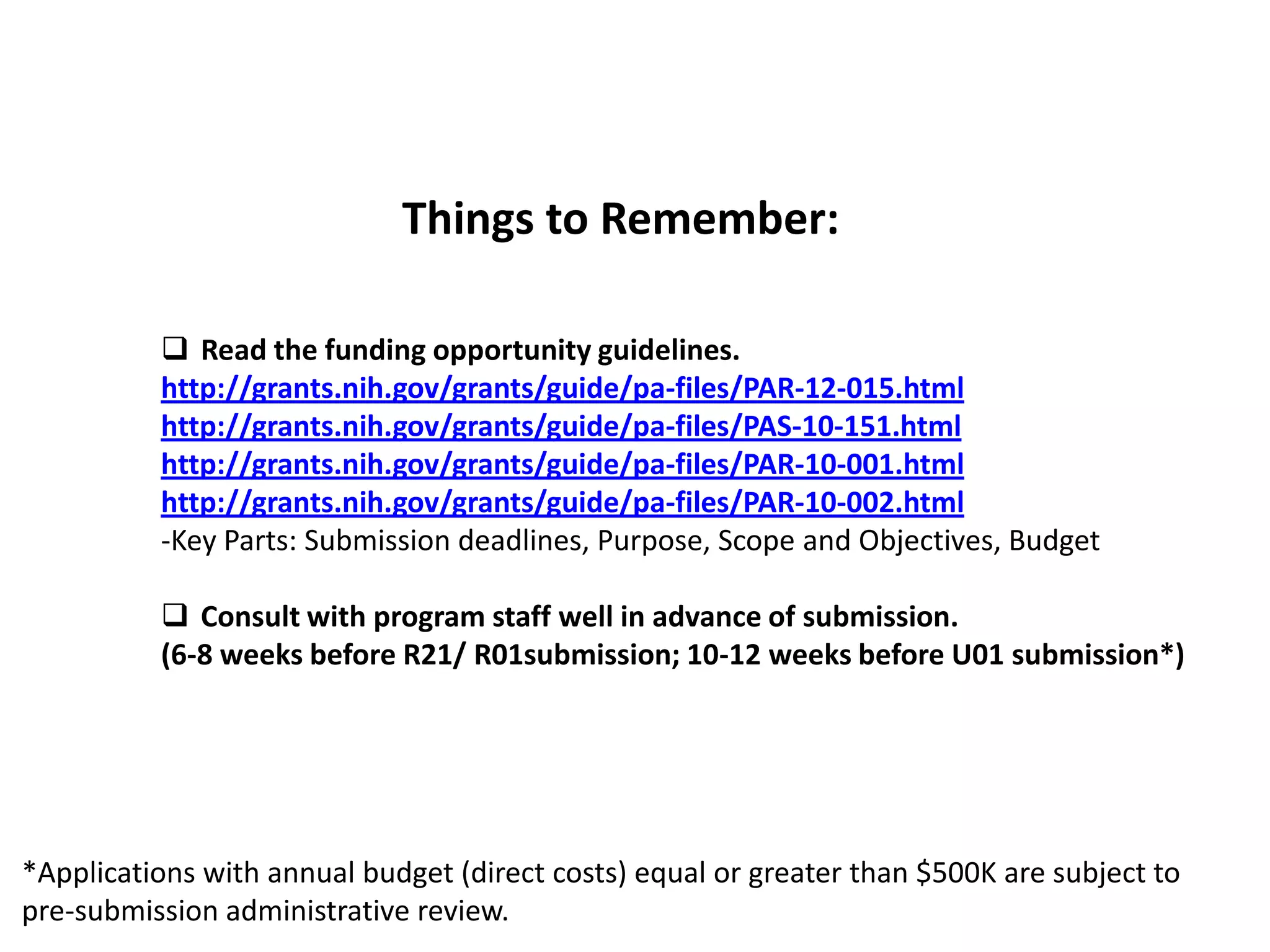 Things to Remember:

           Read the funding opportunity guidelines.
          http://grants.nih.gov/grants/guide/pa-files/PAR-12-015.html
          http://grants.nih.gov/grants/guide/pa-files/PAS-10-151.html
          http://grants.nih.gov/grants/guide/pa-files/PAR-10-001.html
          http://grants.nih.gov/grants/guide/pa-files/PAR-10-002.html
          -Key Parts: Submission deadlines, Purpose, Scope and Objectives, Budget

           Consult with program staff well in advance of submission.
          (6-8 weeks before R21/ R01submission; 10-12 weeks before U01 submission*)




*Applications with annual budget (direct costs) equal or greater than $500K are subject to
pre-submission administrative review.
 