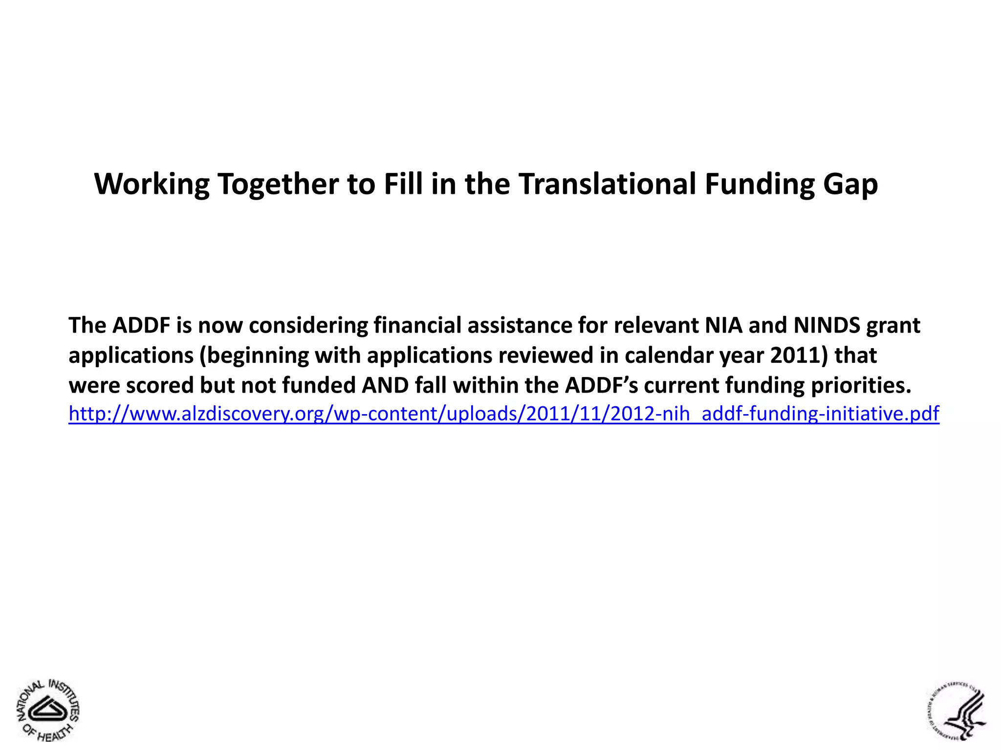 Working Together to Fill in the Translational Funding Gap



The ADDF is now considering financial assistance for relevant NIA and NINDS grant
applications (beginning with applications reviewed in calendar year 2011) that
were scored but not funded AND fall within the ADDF’s current funding priorities.
http://www.alzdiscovery.org/wp-content/uploads/2011/11/2012-nih_addf-funding-initiative.pdf
 