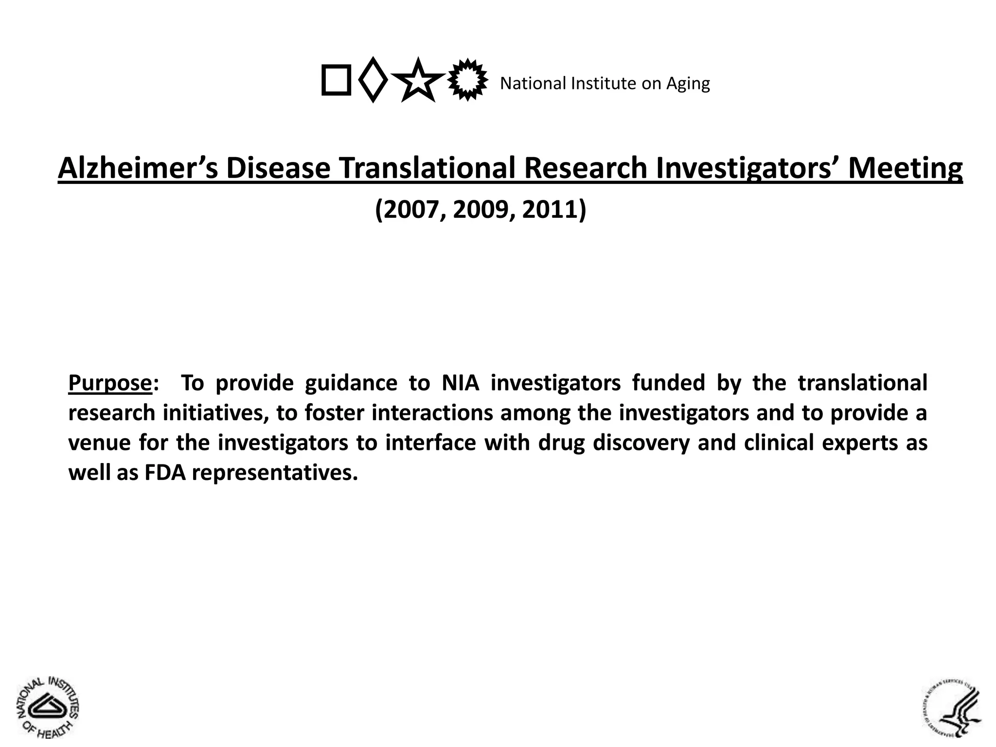 National Institute on Aging



Alzheimer’s Disease Translational Research Investigators’ Meeting
                              (2007, 2009, 2011)




Purpose: To provide guidance to NIA investigators funded by the translational
research initiatives, to foster interactions among the investigators and to provide a
venue for the investigators to interface with drug discovery and clinical experts as
well as FDA representatives.
 