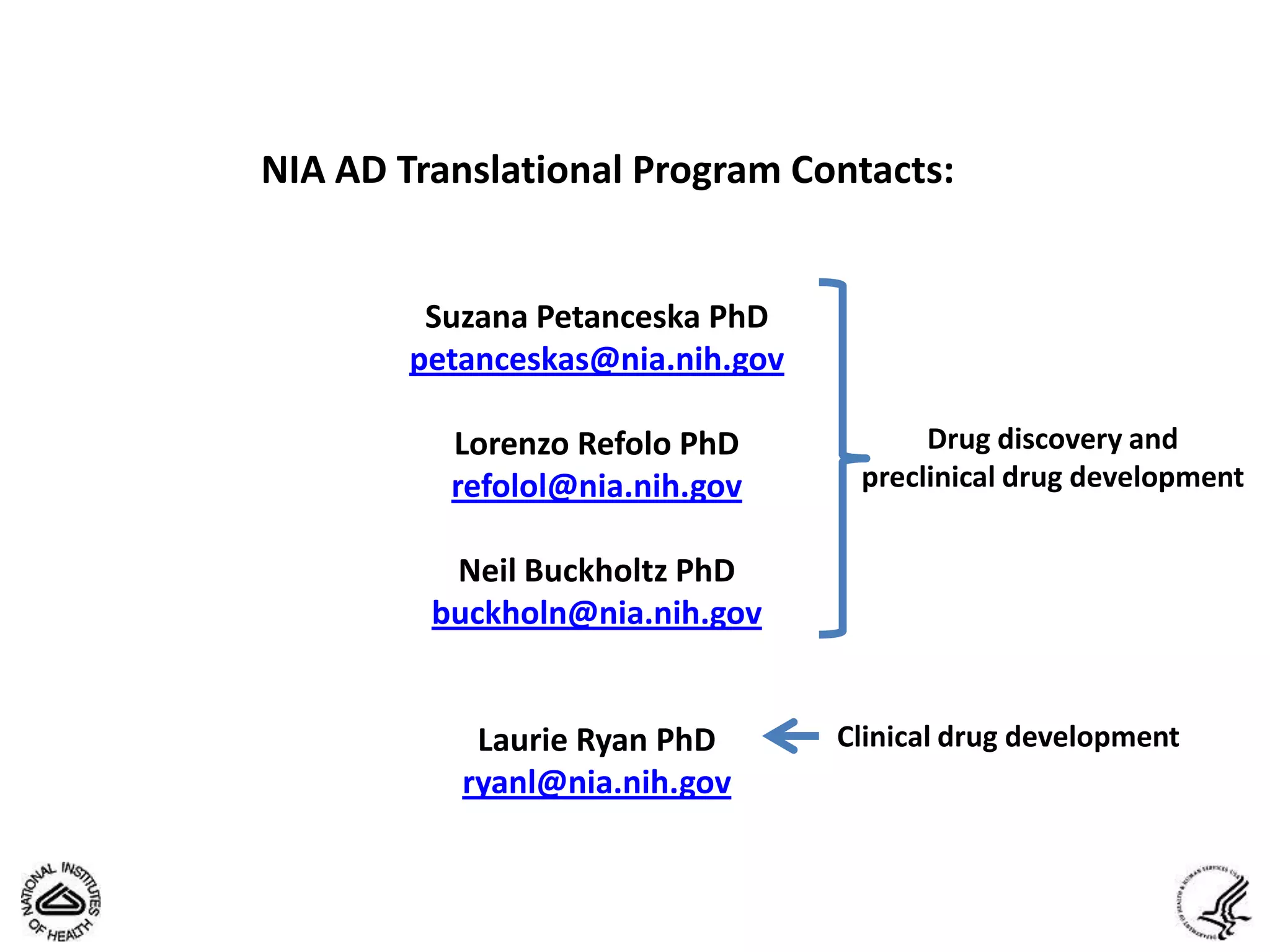 NIA AD Translational Program Contacts:


         Suzana Petanceska PhD
        petanceskas@nia.nih.gov

          Lorenzo Refolo PhD            Drug discovery and
          refolol@nia.nih.gov      preclinical drug development

          Neil Buckholtz PhD
         buckholn@nia.nih.gov


            Laurie Ryan PhD       Clinical drug development
           ryanl@nia.nih.gov
 