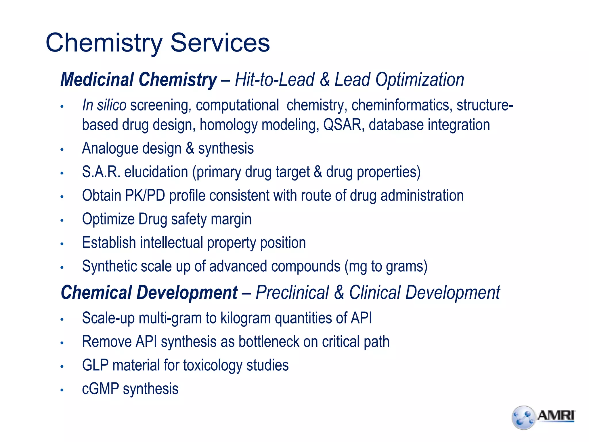 Chemistry Services
 Medicinal Chemistry – Hit-to-Lead & Lead Optimization
 •   In silico screening, computational chemistry, cheminformatics, structure-
     based drug design, homology modeling, QSAR, database integration
 •   Analogue design & synthesis
 •   S.A.R. elucidation (primary drug target & drug properties)
 •   Obtain PK/PD profile consistent with route of drug administration
 •   Optimize Drug safety margin
 •   Establish intellectual property position
 •   Synthetic scale up of advanced compounds (mg to grams)
 Chemical Development – Preclinical & Clinical Development
 •   Scale-up multi-gram to kilogram quantities of API
 •   Remove API synthesis as bottleneck on critical path
 •   GLP material for toxicology studies
 •   cGMP synthesis
 
