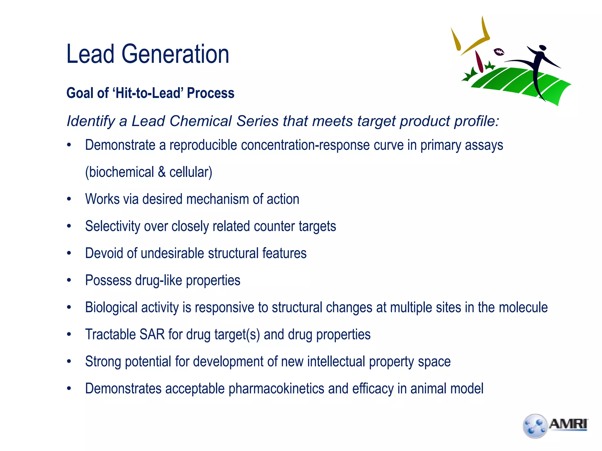 Lead Generation
Goal of ‘Hit-to-Lead’ Process
Identify a Lead Chemical Series that meets target product profile:
• Demonstrate a reproducible concentration-response curve in primary assays
   (biochemical & cellular)
• Works via desired mechanism of action
• Selectivity over closely related counter targets
• Devoid of undesirable structural features
• Possess drug-like properties
• Biological activity is responsive to structural changes at multiple sites in the molecule
• Tractable SAR for drug target(s) and drug properties
• Strong potential for development of new intellectual property space
• Demonstrates acceptable pharmacokinetics and efficacy in animal model
 
