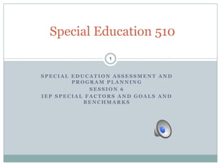 Special Education 510
                 1



SPECIAL EDUCATION ASSESSMENT AND
        PROGRAM PLANNING
             SESSION 6
IEP SPECIAL FACTORS AND GOALS AND
           BENCHMARKS
 