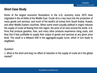 Excellence and Service
CHRIST
Deemed to be University
Short Case Study
Some of the largest economic fluctuations in the U.S. economy since 1970 have
originated in the oil fields of the Middle East. Crude oil is a key input into the production of
many goods and services, and much of the world’s oil comes from Saudi Arabia, Kuwait,
and other Middle Eastern countries. When some event (usually political in origin) reduces
the supply of crude oil flowing from this region, the price of oil rises around the world. U.S.
firms that produce gasoline, tires, and many other products experience rising costs, and
they find it less profitable to supply their output of goods and services at any given price
level. The result is a leftward shift in the aggregate-supply curve, which in turn leads to
stagflation.
Question:
1. What is the short and long run effect of reduction in the supply of crude oil in the global
market?
 