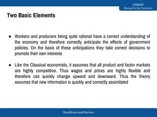 Excellence and Service
CHRIST
Deemed to be University
Two Basic Elements
● Workers and producers being quite rational have a correct understanding of
the economy and therefore correctly anticipate the effects of government
policies. On the basis of these anticipations they take correct decisions to
promote their own interests
● Like the Classical economists, it assumes that all product and factor markets
are highly competitive. Thus wages and prices are highly flexible and
therefore can quickly change upward and downward. Thus the theory
assumes that new information is quickly and correctly assimilated
 