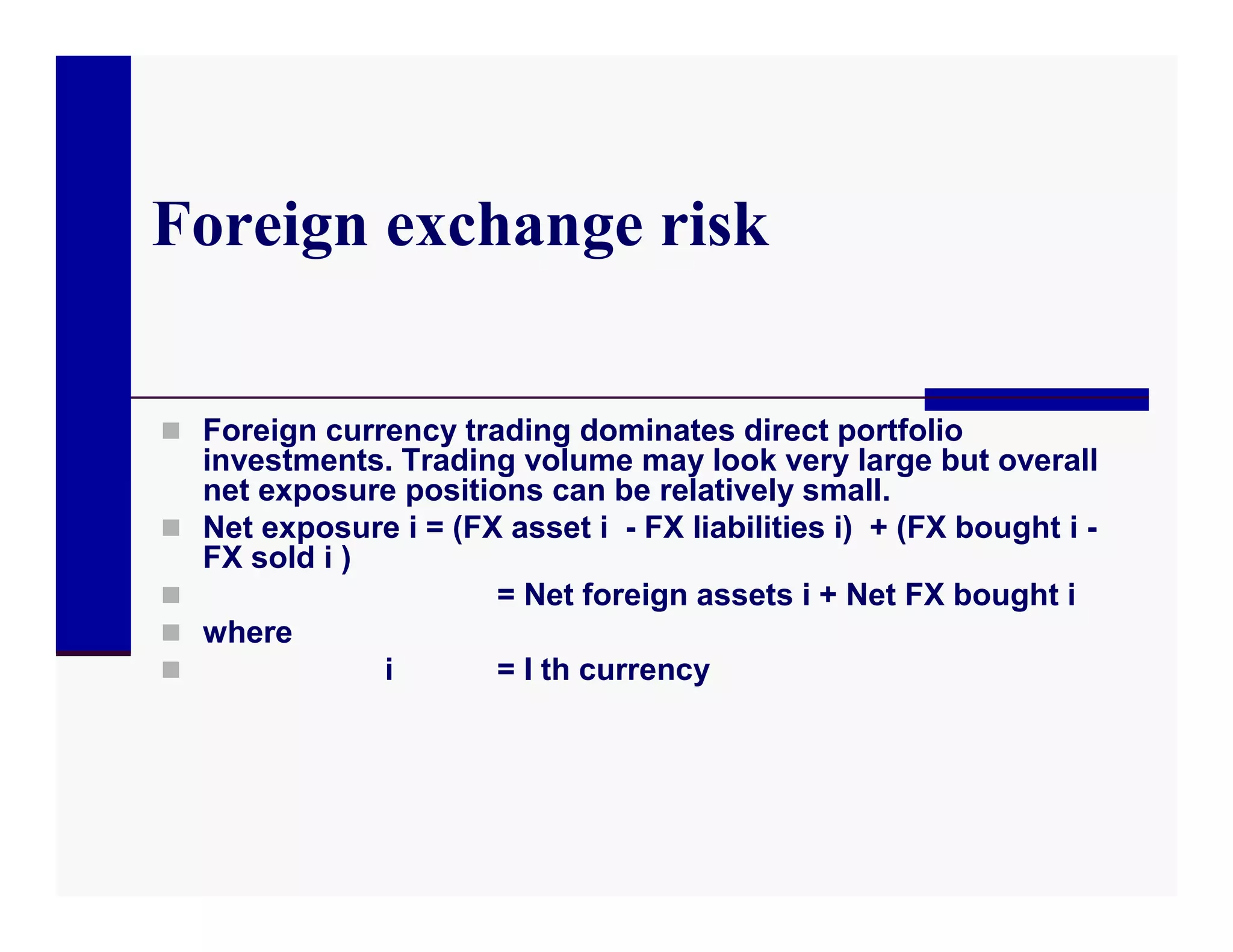 Foreign exchange risk

 Foreign currency trading dominates direct portfolio
    investments. Trading volume may look very large but overall
    net exposure positions can be relatively small.
   Net exposure i = (FX asset i - FX liabilities i) + (FX bought i -
    FX sold i )
                       = Net foreign assets i + Net FX bought i
   where
               i       = I th currency
 