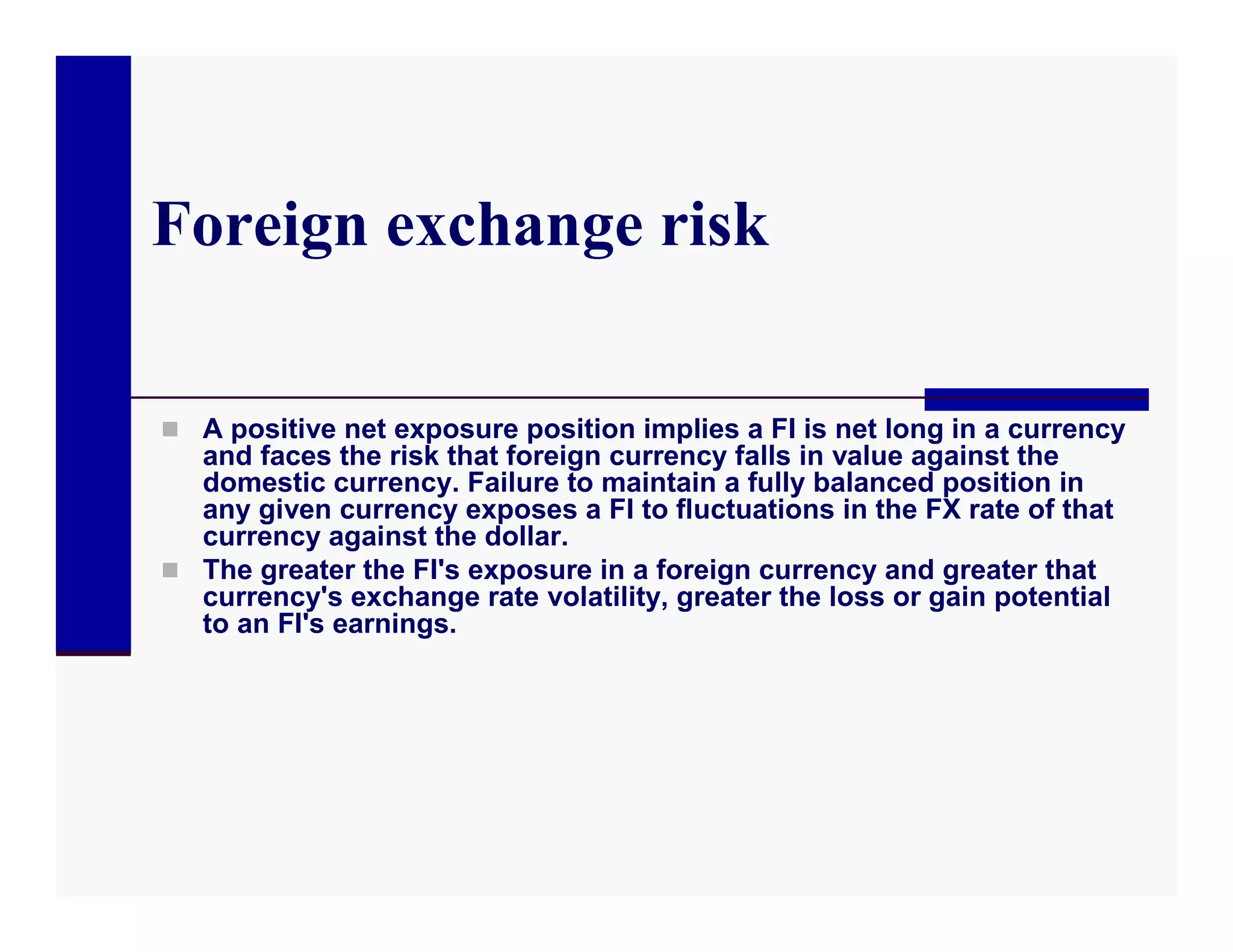 Foreign exchange risk

 A positive net exposure position implies a FI is net long in a currency
  and faces the risk that foreign currency falls in value against the
  domestic currency. Failure to maintain a fully balanced position in
  any given currency exposes a FI to fluctuations in the FX rate of that
  currency against the dollar.
 The greater the FI's exposure in a foreign currency and greater that
  currency's exchange rate volatility, greater the loss or gain potential
  to an FI's earnings.
 