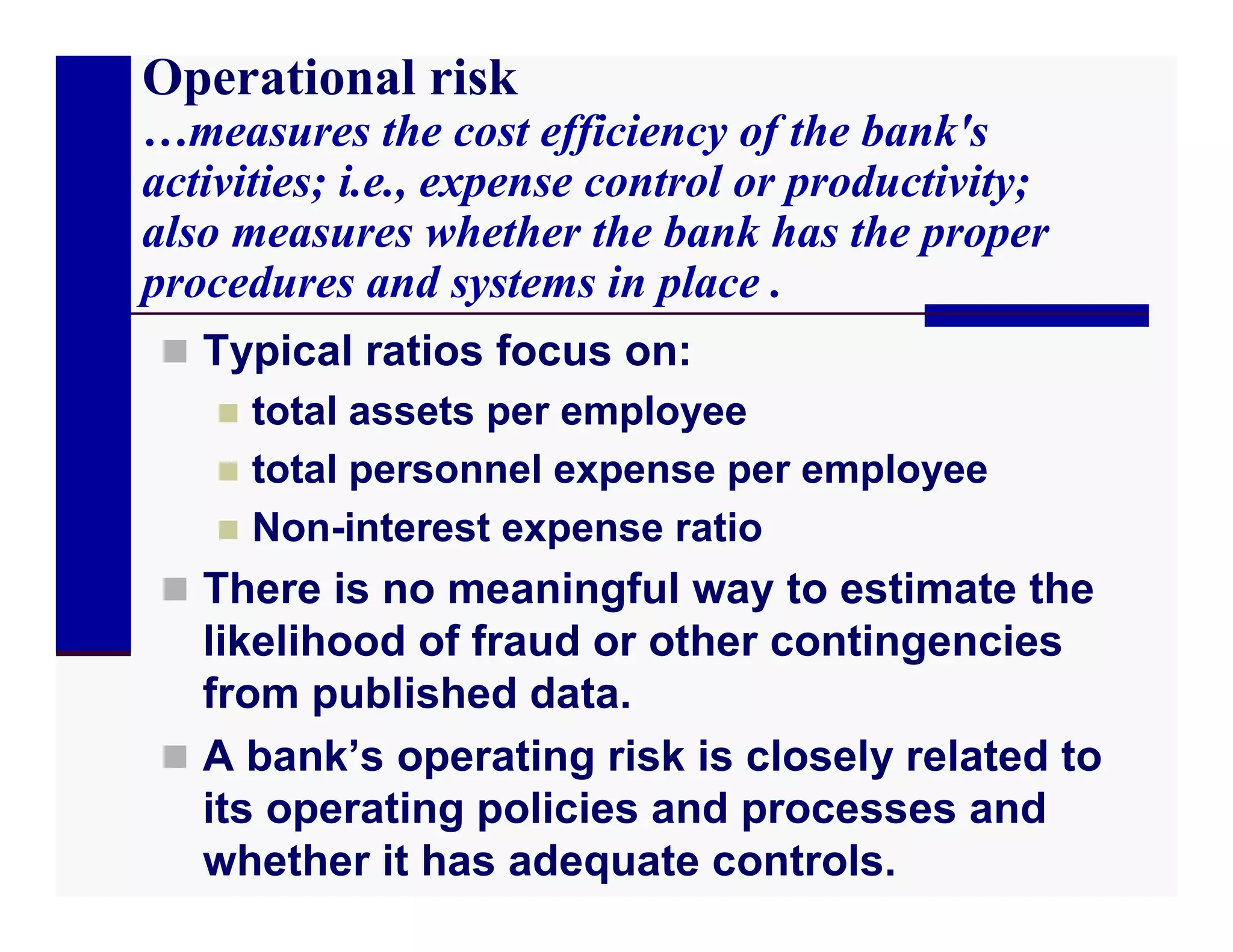 Operational risk
…measures the cost efficiency of the bank's
activities; i.e., expense control or productivity;
also measures whether the bank has the proper
procedures and systems in place .
  Typical ratios focus on:
     total assets per employee
     total personnel expense per employee
     Non-interest expense ratio
  There is no meaningful way to estimate the
   likelihood of fraud or other contingencies
   from published data.
  A bank’s operating risk is closely related to
   its operating policies and processes and
   whether it has adequate controls.
 