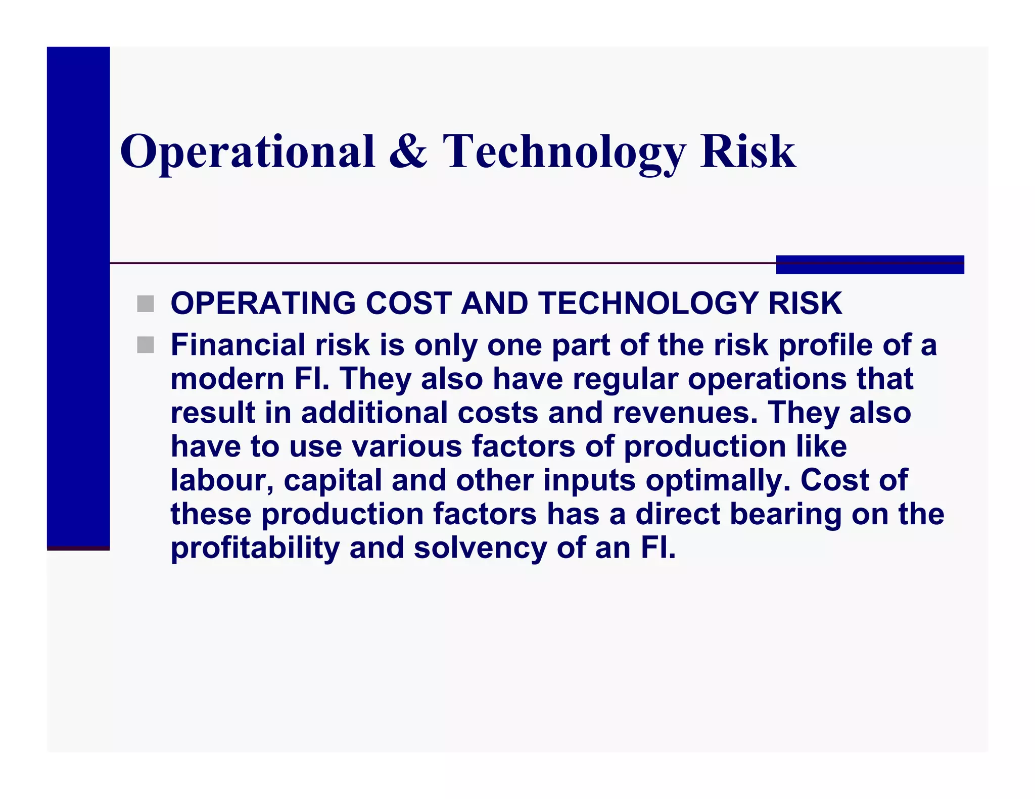 Operational & Technology Risk

 OPERATING COST AND TECHNOLOGY RISK
 Financial risk is only one part of the risk profile of a
  modern FI. They also have regular operations that
  result in additional costs and revenues. They also
  have to use various factors of production like
  labour, capital and other inputs optimally. Cost of
  these production factors has a direct bearing on the
  profitability and solvency of an FI.
 