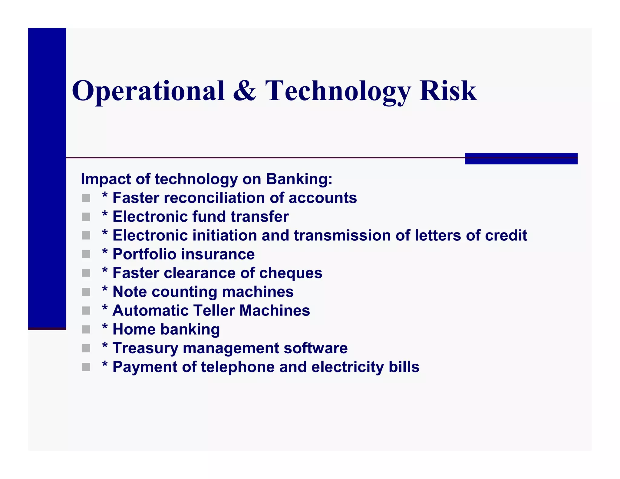 Operational & Technology Risk

Impact of technology on Banking:
 * Faster reconciliation of accounts
 * Electronic fund transfer
 * Electronic initiation and transmission of letters of credit
 * Portfolio insurance
 * Faster clearance of cheques
 * Note counting machines
 * Automatic Teller Machines
 * Home banking
 * Treasury management software
 * Payment of telephone and electricity bills
 