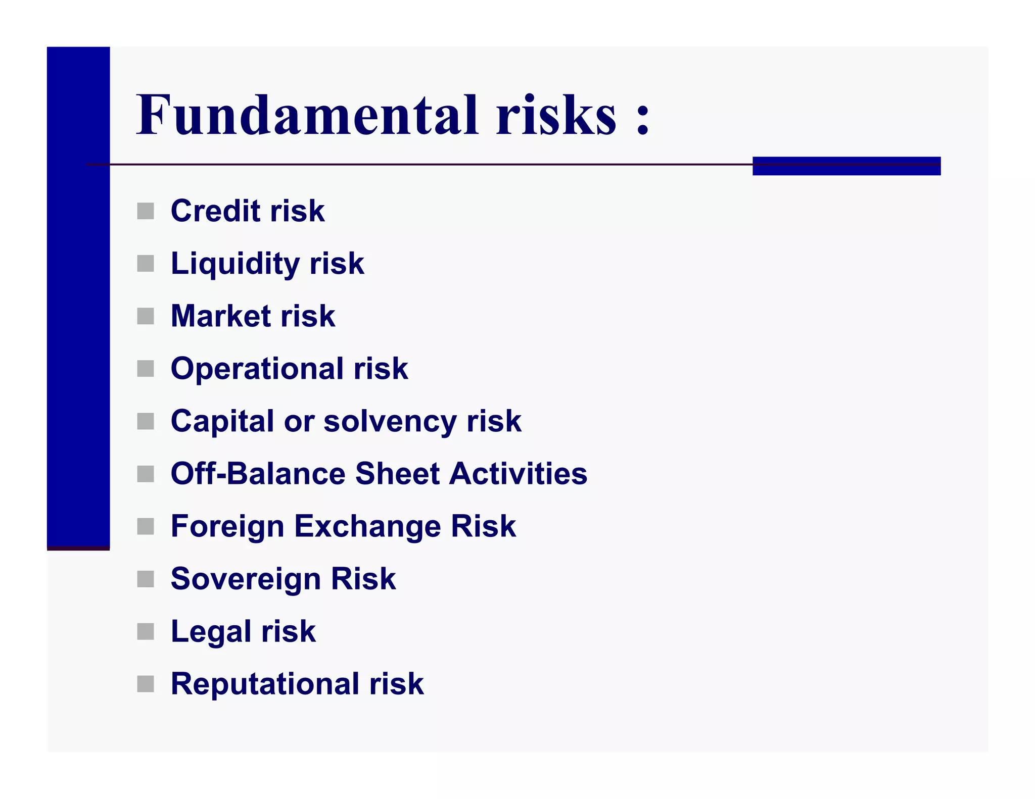 Fundamental risks :
 Credit risk
 Liquidity risk
 Market risk
 Operational risk
 Capital or solvency risk
 Off-Balance Sheet Activities
 Foreign Exchange Risk
 Sovereign Risk
 Legal risk
 Reputational risk
 