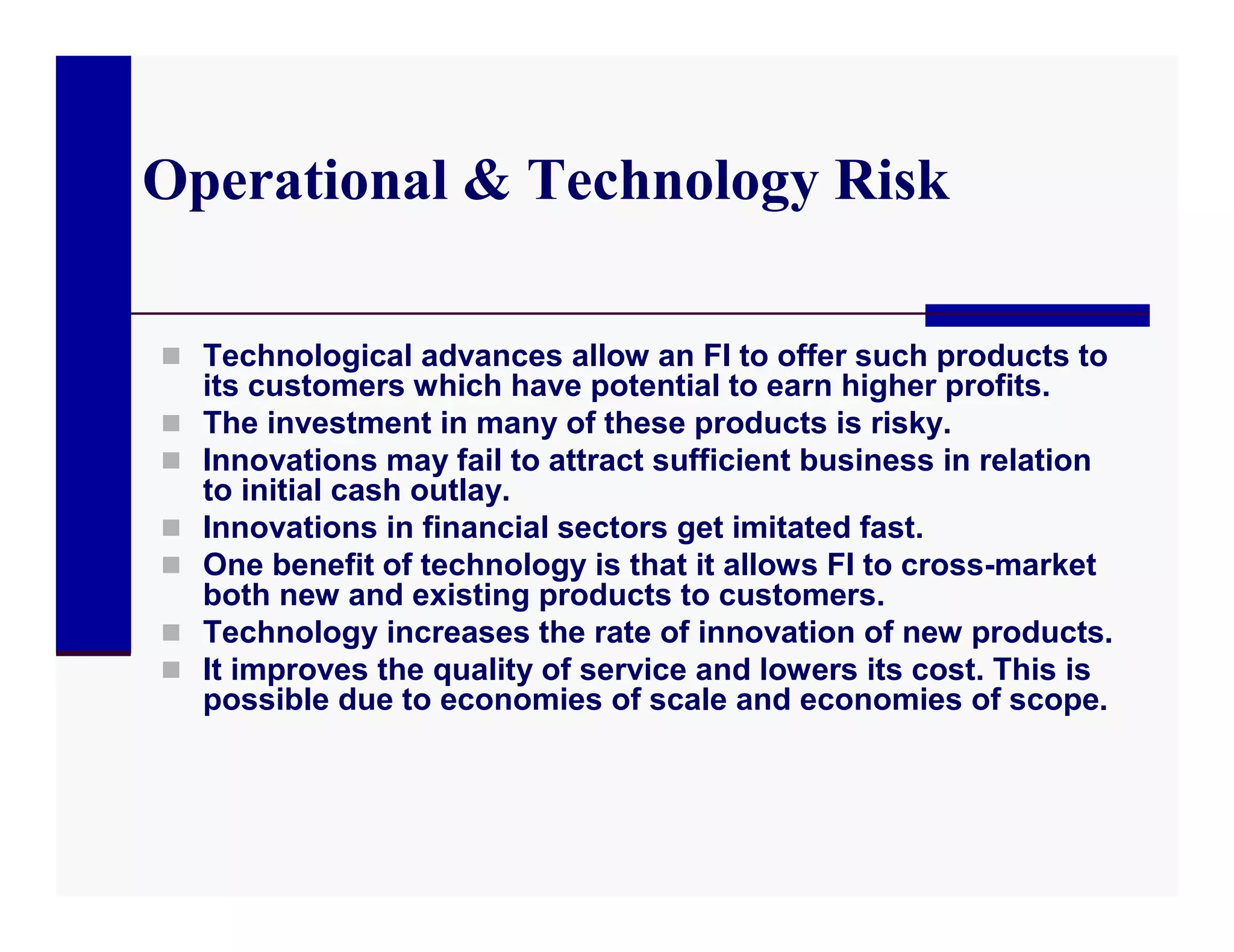Operational & Technology Risk

 Technological advances allow an FI to offer such products to
    its customers which have potential to earn higher profits.
   The investment in many of these products is risky.
   Innovations may fail to attract sufficient business in relation
    to initial cash outlay.
   Innovations in financial sectors get imitated fast.
   One benefit of technology is that it allows FI to cross-market
    both new and existing products to customers.
   Technology increases the rate of innovation of new products.
   It improves the quality of service and lowers its cost. This is
    possible due to economies of scale and economies of scope.
 