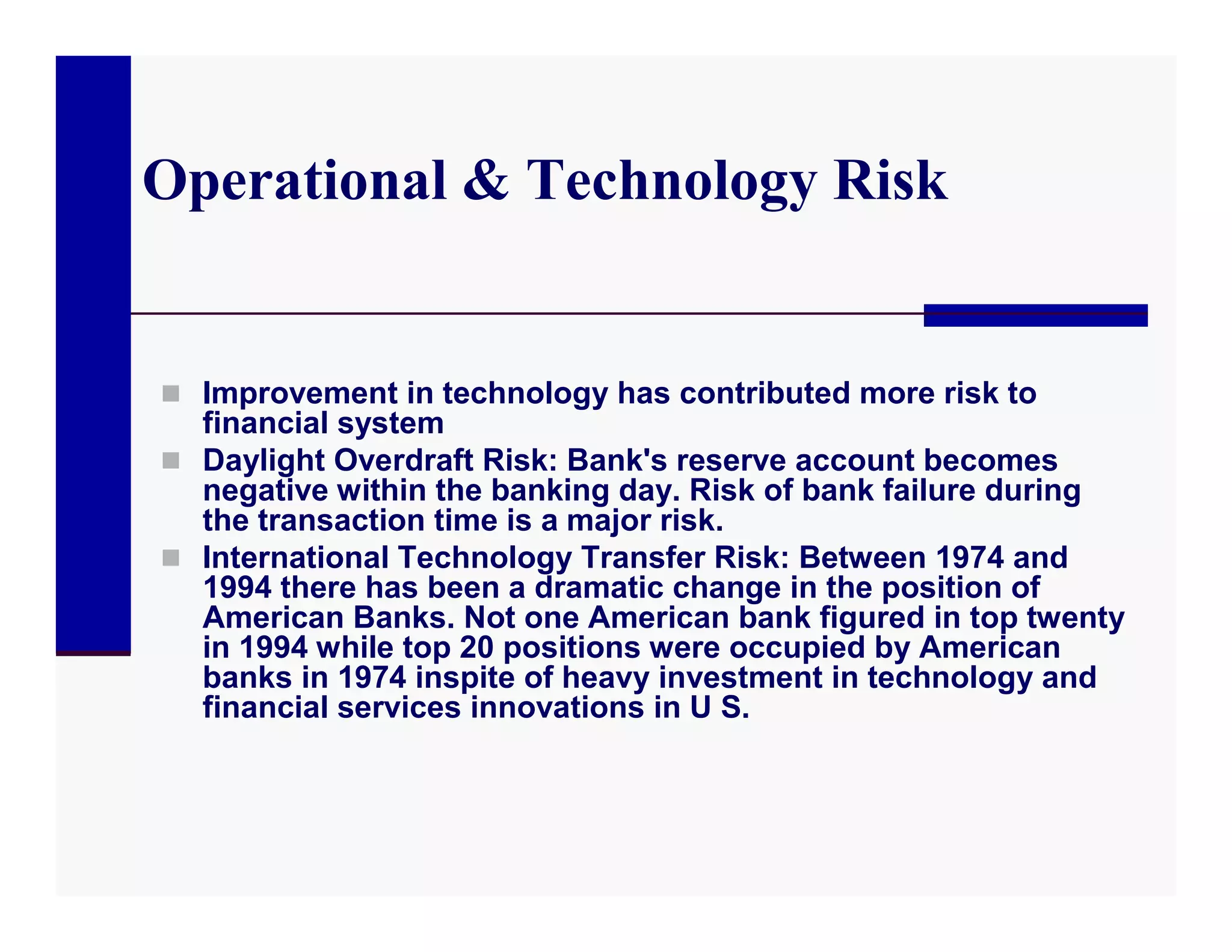 Operational & Technology Risk


 Improvement in technology has contributed more risk to
  financial system
 Daylight Overdraft Risk: Bank's reserve account becomes
  negative within the banking day. Risk of bank failure during
  the transaction time is a major risk.
 International Technology Transfer Risk: Between 1974 and
  1994 there has been a dramatic change in the position of
  American Banks. Not one American bank figured in top twenty
  in 1994 while top 20 positions were occupied by American
  banks in 1974 inspite of heavy investment in technology and
  financial services innovations in U S.
 