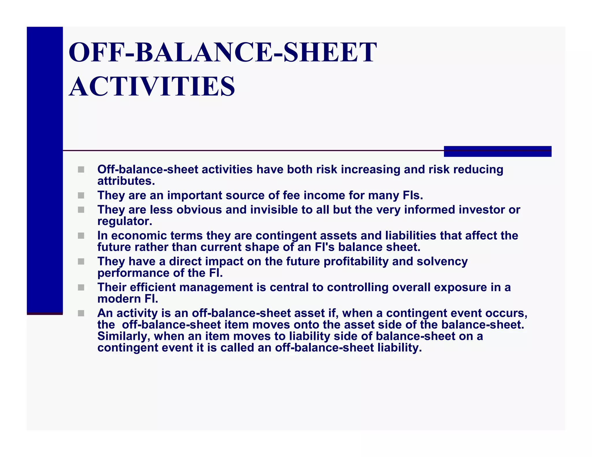 OFF-BALANCE-SHEET
ACTIVITIES

   Off-balance-sheet activities have both risk increasing and risk reducing
    attributes.
   They are an important source of fee income for many FIs.
   They are less obvious and invisible to all but the very informed investor or
    regulator.
   In economic terms they are contingent assets and liabilities that affect the
    future rather than current shape of an FI's balance sheet.
   They have a direct impact on the future profitability and solvency
    performance of the FI.
   Their efficient management is central to controlling overall exposure in a
    modern FI.
   An activity is an off-balance-sheet asset if, when a contingent event occurs,
    the off-balance-sheet item moves onto the asset side of the balance-sheet.
    Similarly, when an item moves to liability side of balance-sheet on a
    contingent event it is called an off-balance-sheet liability.
 