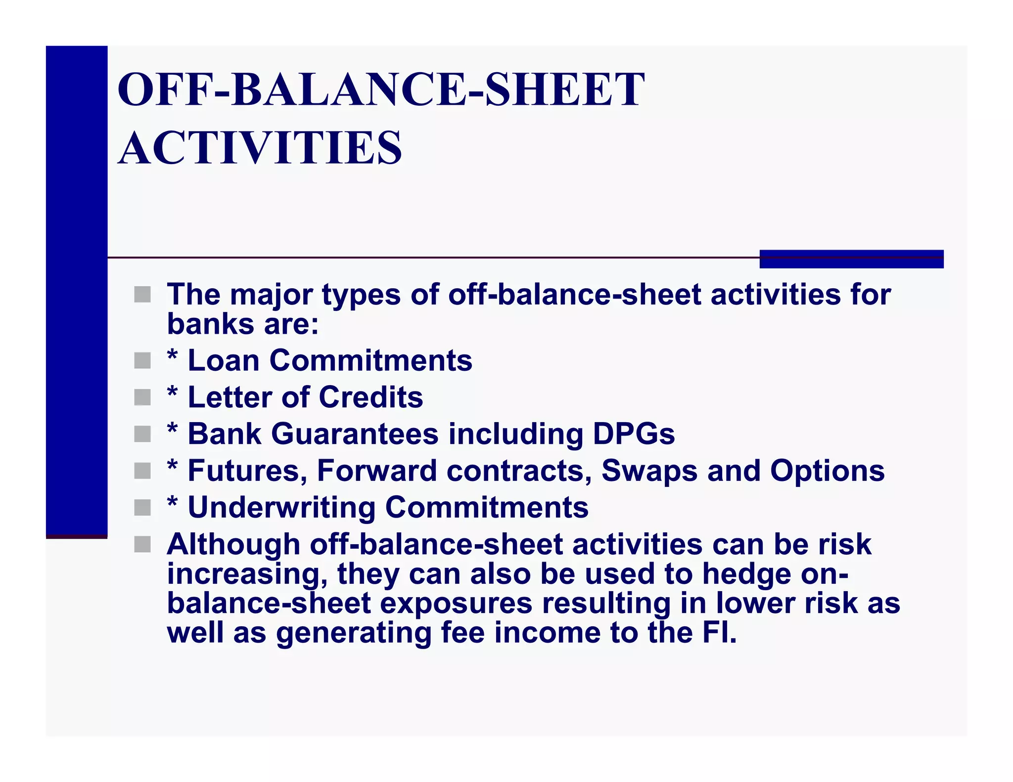 OFF-BALANCE-SHEET
ACTIVITIES

 The major types of off-balance-sheet activities for
    banks are:
   * Loan Commitments
   * Letter of Credits
   * Bank Guarantees including DPGs
   * Futures, Forward contracts, Swaps and Options
   * Underwriting Commitments
   Although off-balance-sheet activities can be risk
    increasing, they can also be used to hedge on-
    balance-sheet exposures resulting in lower risk as
    well as generating fee income to the FI.
 