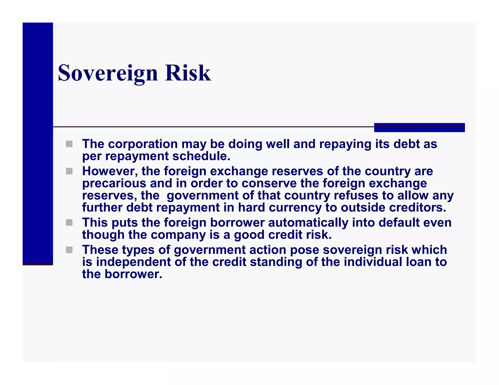 Sovereign Risk

 The corporation may be doing well and repaying its debt as
  per repayment schedule.
 However, the foreign exchange reserves of the country are
  precarious and in order to conserve the foreign exchange
  reserves, the government of that country refuses to allow any
  further debt repayment in hard currency to outside creditors.
 This puts the foreign borrower automatically into default even
  though the company is a good credit risk.
 These types of government action pose sovereign risk which
  is independent of the credit standing of the individual loan to
  the borrower.
 