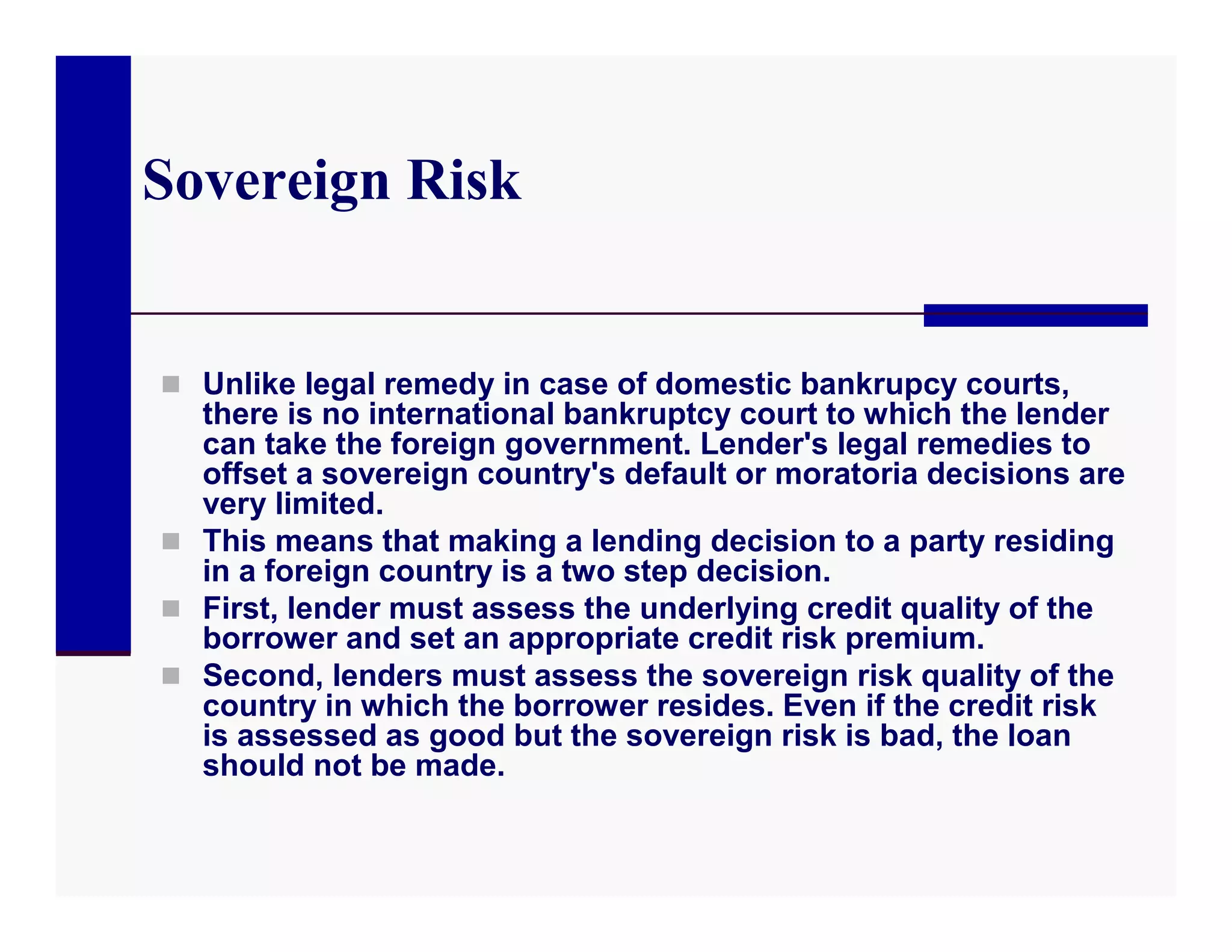 Sovereign Risk


 Unlike legal remedy in case of domestic bankrupcy courts,
  there is no international bankruptcy court to which the lender
  can take the foreign government. Lender's legal remedies to
  offset a sovereign country's default or moratoria decisions are
  very limited.
 This means that making a lending decision to a party residing
  in a foreign country is a two step decision.
 First, lender must assess the underlying credit quality of the
  borrower and set an appropriate credit risk premium.
 Second, lenders must assess the sovereign risk quality of the
  country in which the borrower resides. Even if the credit risk
  is assessed as good but the sovereign risk is bad, the loan
  should not be made.
 