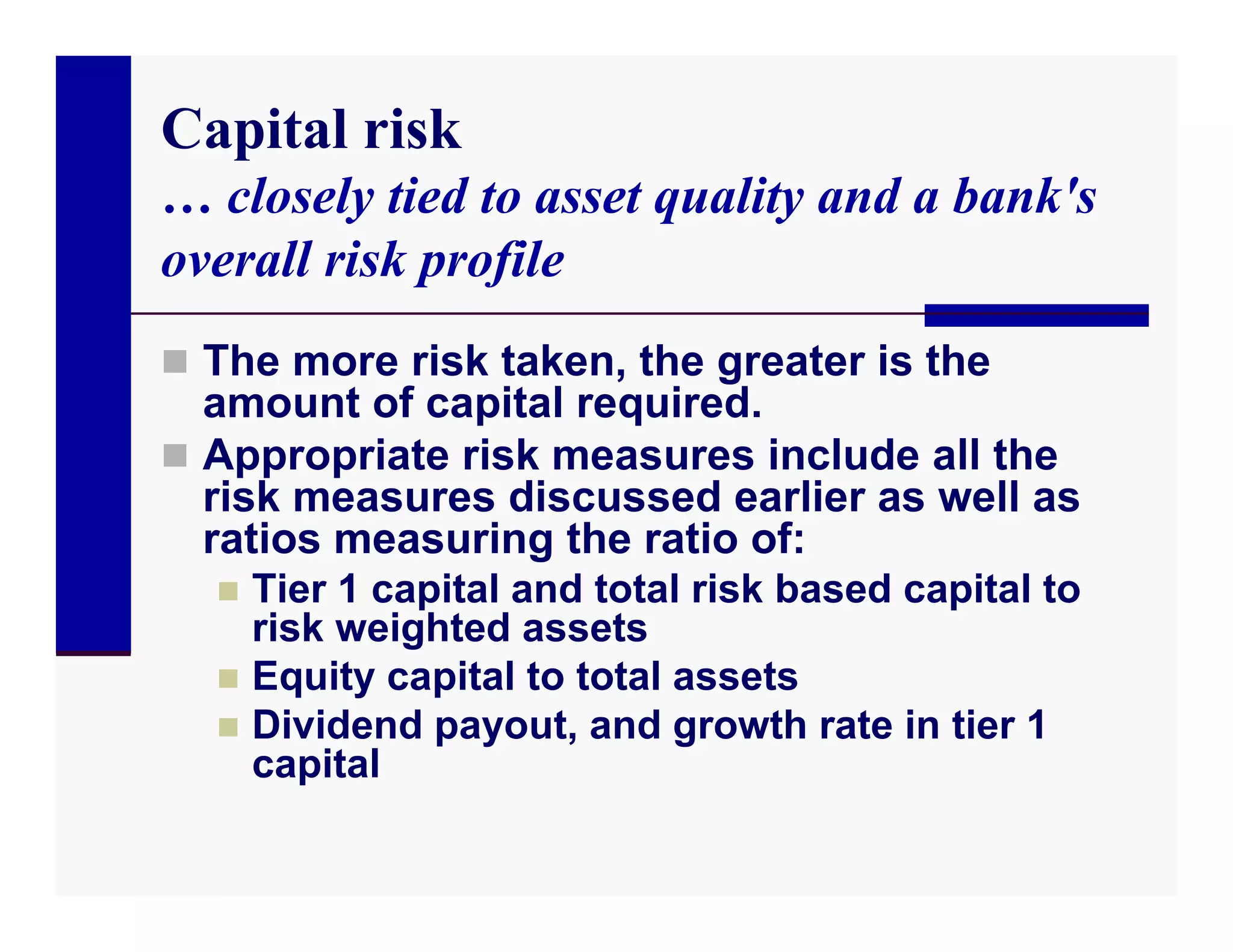 Capital risk
… closely tied to asset quality and a bank's
overall risk profile
 The more risk taken, the greater is the
  amount of capital required.
 Appropriate risk measures include all the
  risk measures discussed earlier as well as
  ratios measuring the ratio of:
   Tier 1 capital and total risk based capital to
    risk weighted assets
   Equity capital to total assets
   Dividend payout, and growth rate in tier 1
    capital
 
