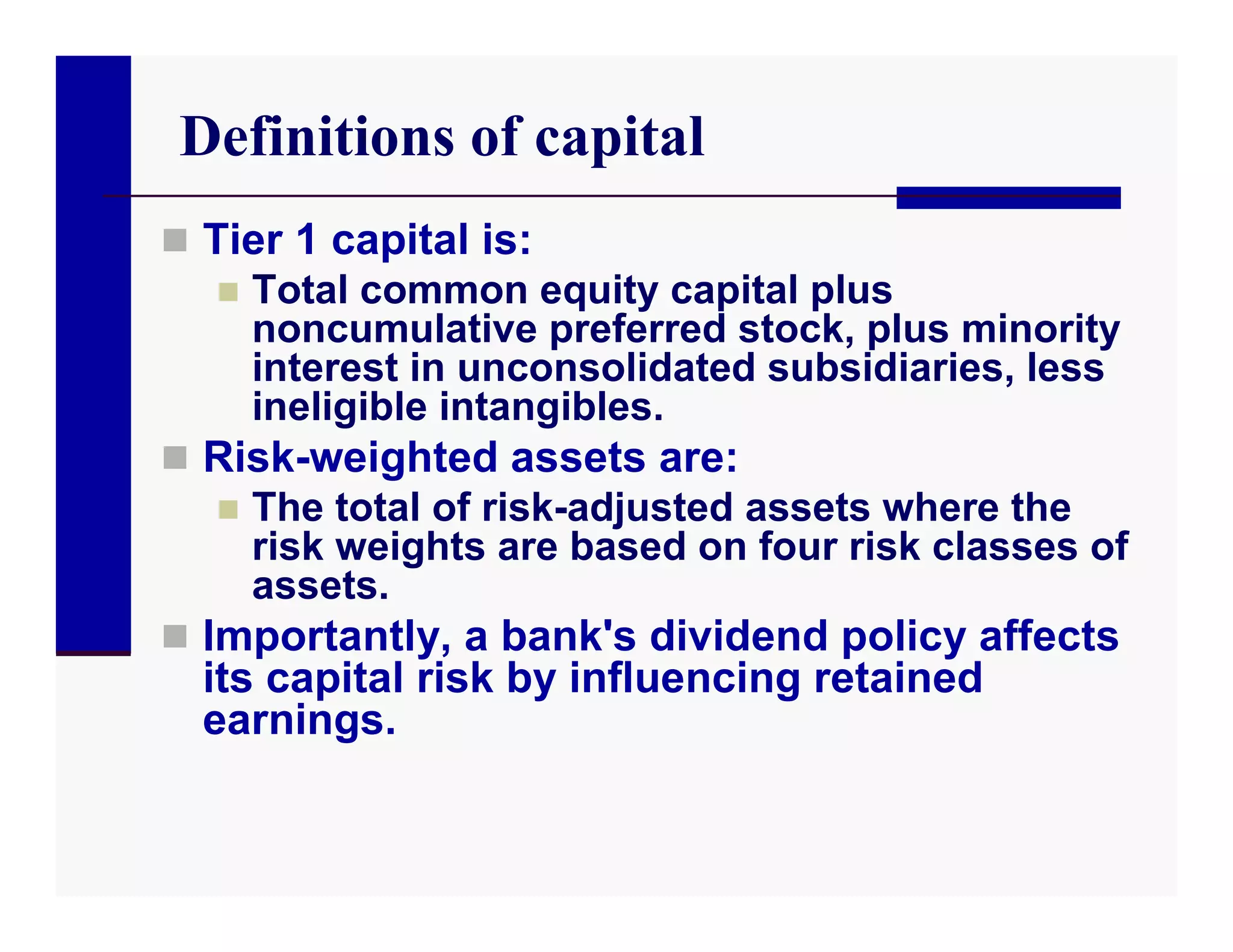 Definitions of capital
 Tier 1 capital is:
    Total common equity capital plus
     noncumulative preferred stock, plus minority
     interest in unconsolidated subsidiaries, less
     ineligible intangibles.
 Risk-weighted assets are:
    The total of risk-adjusted assets where the
     risk weights are based on four risk classes of
     assets.
 Importantly, a bank's dividend policy affects
  its capital risk by influencing retained
  earnings.
 