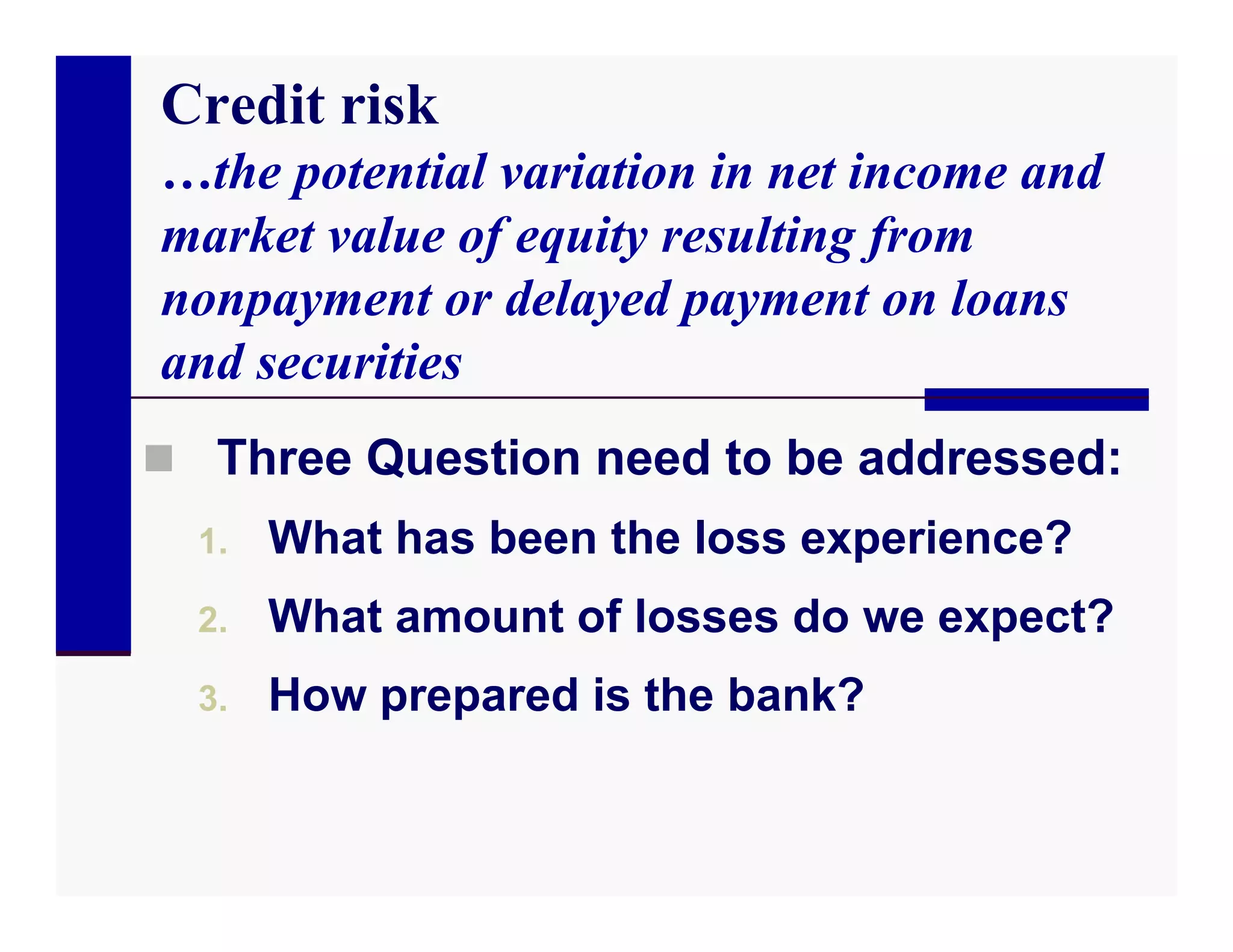 Credit risk
…the potential variation in net income and
market value of equity resulting from
nonpayment or delayed payment on loans
and securities
 Three Question need to be addressed:
  1.   What has been the loss experience?
  2.   What amount of losses do we expect?
  3.   How prepared is the bank?
 