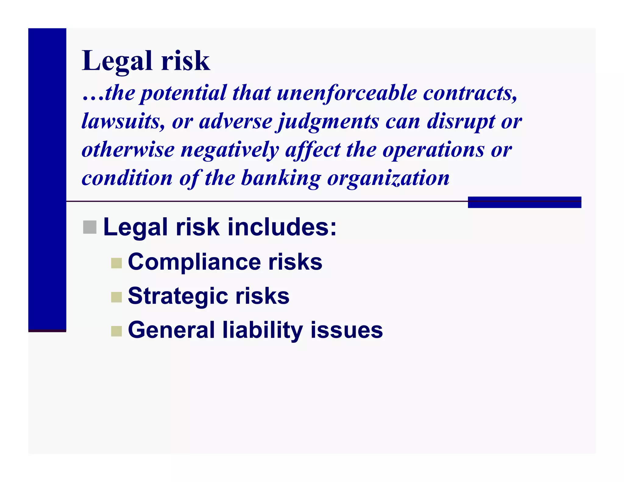 Legal risk
…the potential that unenforceable contracts,
lawsuits, or adverse judgments can disrupt or
otherwise negatively affect the operations or
condition of the banking organization

 Legal risk includes:
   Compliance risks
   Strategic risks
   General liability issues
 
