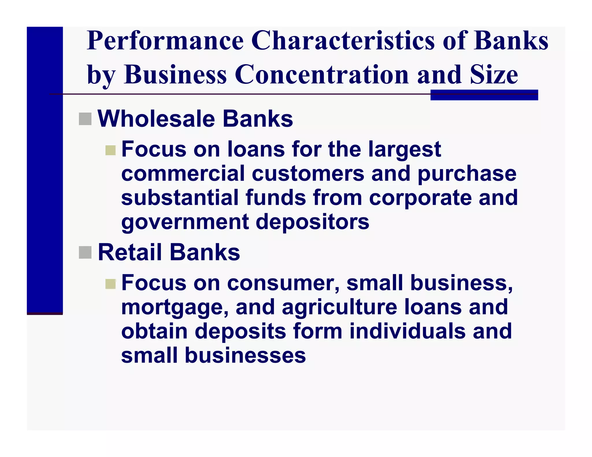 Performance Characteristics of Banks
by Business Concentration and Size
 Wholesale Banks
   Focus on loans for the largest
    commercial customers and purchase
    substantial funds from corporate and
    government depositors
 Retail Banks
   Focus on consumer, small business,
    mortgage, and agriculture loans and
    obtain deposits form individuals and
    small businesses
 