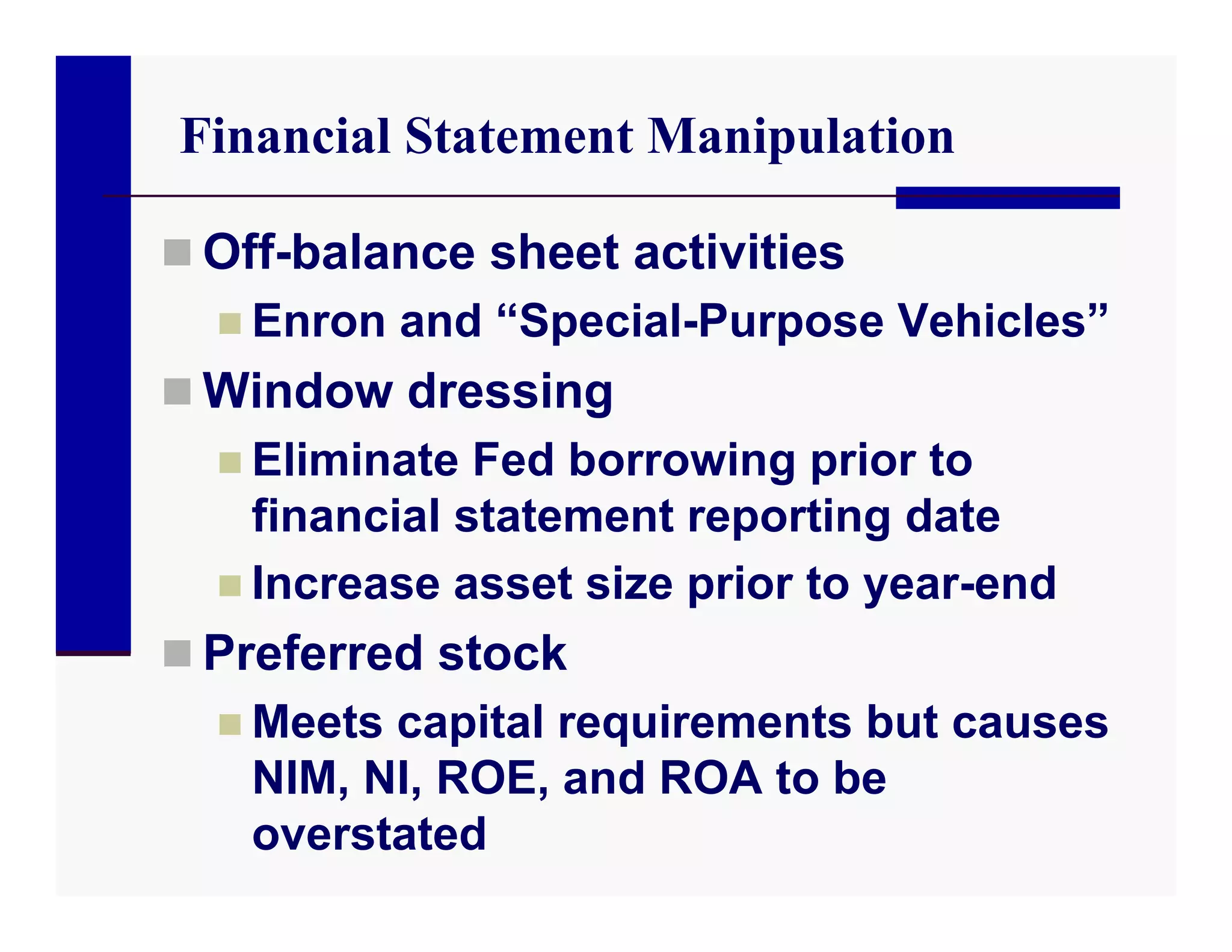 Financial Statement Manipulation

 Off-balance sheet activities
   Enron and “Special-Purpose Vehicles”
 Window dressing
   Eliminate Fed borrowing prior to
    financial statement reporting date
   Increase asset size prior to year-end
 Preferred stock
   Meets capital requirements but causes
    NIM, NI, ROE, and ROA to be
    overstated
 