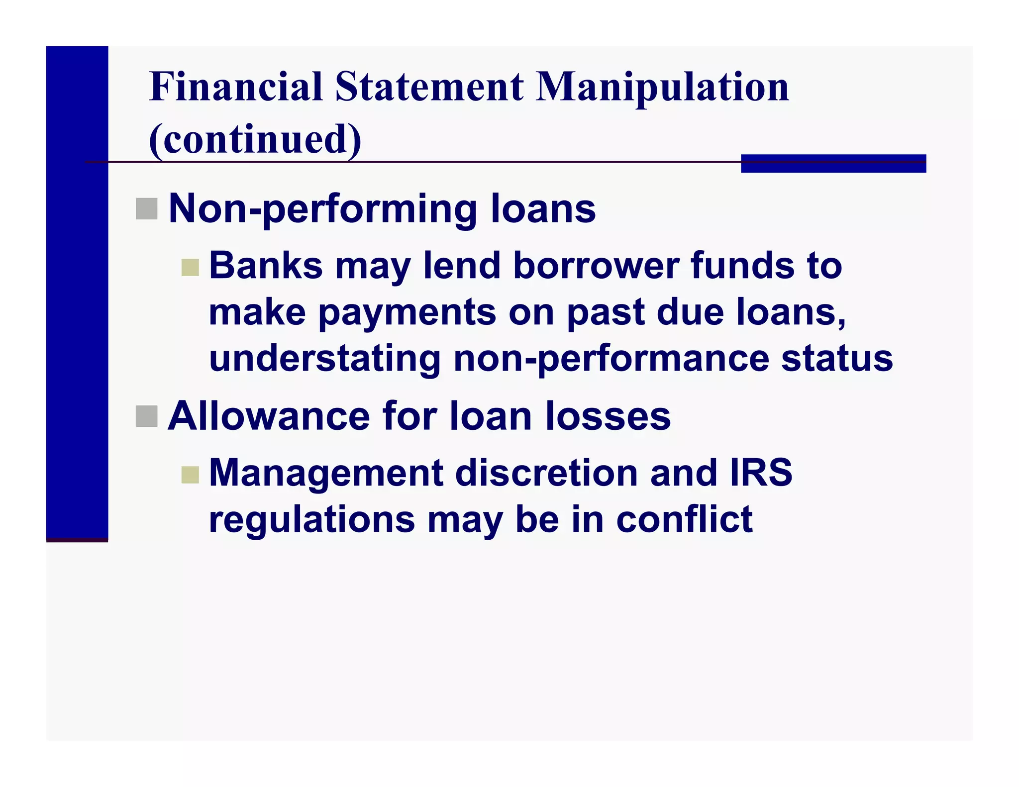 Financial Statement Manipulation
(continued)
 Non-performing loans
   Banks may lend borrower funds to
    make payments on past due loans,
    understating non-performance status
 Allowance for loan losses
   Management discretion and IRS
    regulations may be in conflict
 