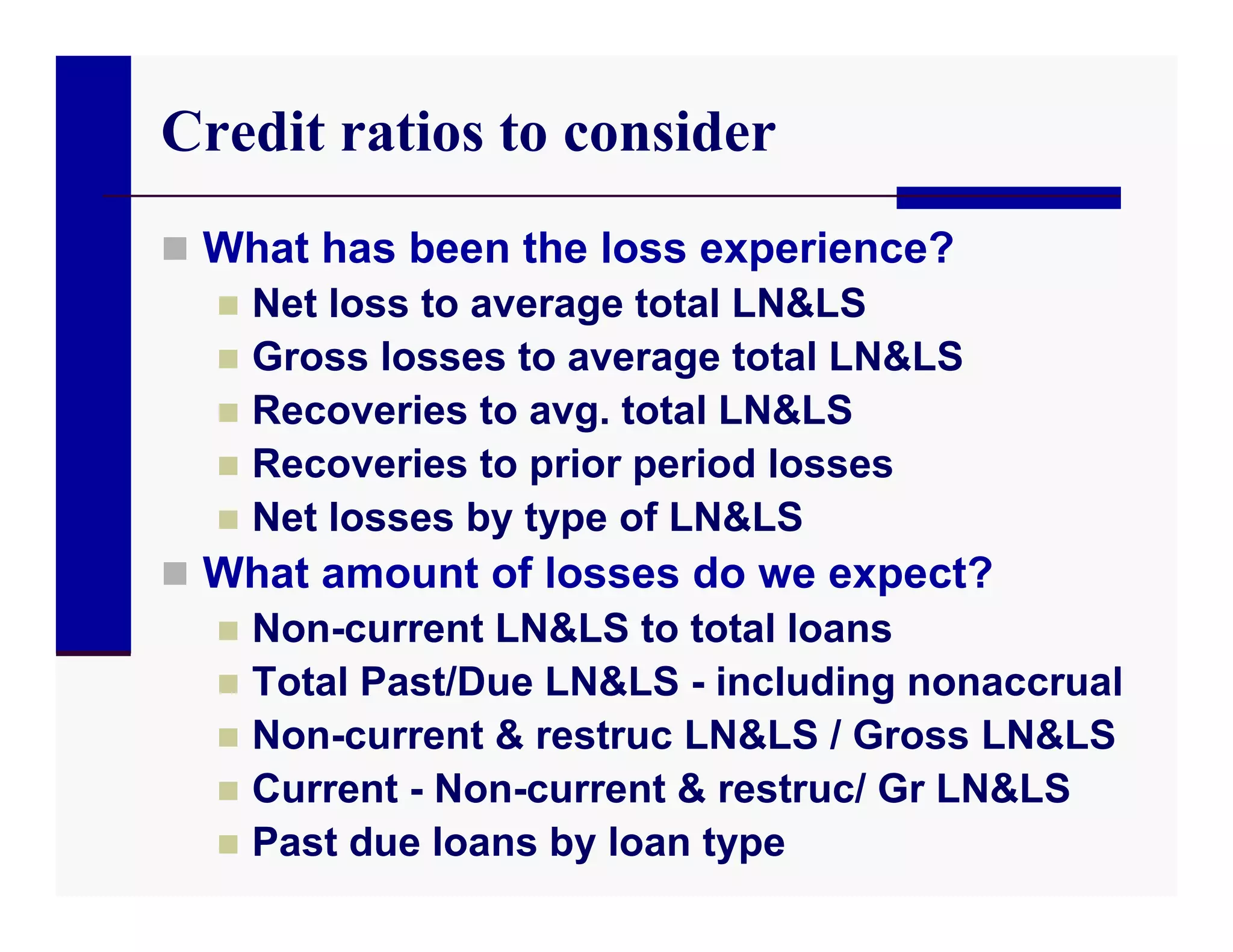 Credit ratios to consider
 What has been the loss experience?
   Net loss to average total LN&LS
   Gross losses to average total LN&LS
   Recoveries to avg. total LN&LS
   Recoveries to prior period losses
   Net losses by type of LN&LS
 What amount of losses do we expect?
   Non-current LN&LS to total loans
   Total Past/Due LN&LS - including nonaccrual
   Non-current & restruc LN&LS / Gross LN&LS
   Current - Non-current & restruc/ Gr LN&LS
   Past due loans by loan type
 