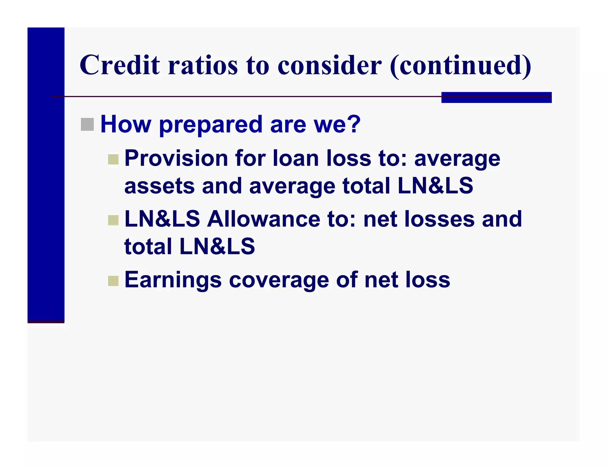 Credit ratios to consider (continued)
 How prepared are we?
   Provision for loan loss to: average
    assets and average total LN&LS
   LN&LS Allowance to: net losses and
    total LN&LS
   Earnings coverage of net loss
 