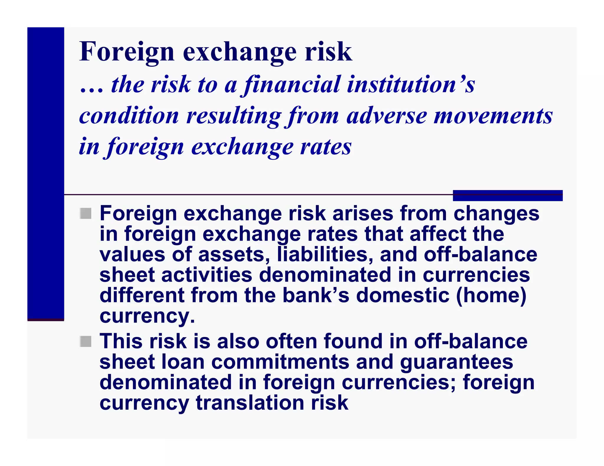 Foreign exchange risk
… the risk to a financial institution’s
condition resulting from adverse movements
in foreign exchange rates

 Foreign exchange risk arises from changes
  in foreign exchange rates that affect the
  values of assets, liabilities, and off-balance
  sheet activities denominated in currencies
  different from the bank’s domestic (home)
  currency.
 This risk is also often found in off-balance
  sheet loan commitments and guarantees
  denominated in foreign currencies; foreign
  currency translation risk
 