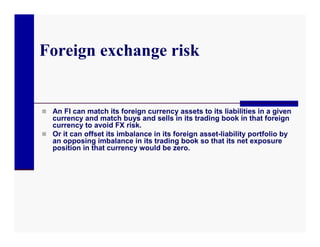 Foreign exchange risk


 An FI can match its foreign currency assets to its liabilities in a given
  currency and match buys and sells in its trading book in that foreign
  currency to avoid FX risk.
 Or it can offset its imbalance in its foreign asset-liability portfolio by
  an opposing imbalance in its trading book so that its net exposure
  position in that currency would be zero.
 