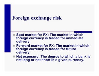 Foreign exchange risk


 Spot market for FX: The market in which
  foreign currency is traded for immediate
  delivery.
 Forward market for FX: The market in which
  foreign currency is traded for future
  delivery.
 Net exposure: The degree to which a bank is
  net long or net short in a given currency.
 