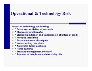 Operational & Technology Risk

Impact of technology on Banking:
 * Faster reconciliation of accounts
 * Electronic fund transfer
 * Electronic initiation and transmission of letters of credit
 * Portfolio insurance
 * Faster clearance of cheques
 * Note counting machines
 * Automatic Teller Machines
 * Home banking
 * Treasury management software
 * Payment of telephone and electricity bills
 