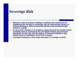Sovereign Risk

 Mexican crisis and Asian meltdown confirms the importance of
  assessing the country or sovereign risk of a borrowing country in
  making lending or other investment decision like buying foreign
  bonds or equity.
 If a borrower refuses or is unable to repay its loans the lender would
  probably seek to reschedule the promised interest and principal
  payments on the loan into the future. Continued inability to pay
  would result in liquidation of the firm's assets.
 Consider lending to a first class borrower in a foreign country.
 