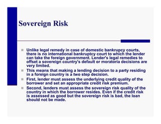 Sovereign Risk


 Unlike legal remedy in case of domestic bankrupcy courts,
  there is no international bankruptcy court to which the lender
  can take the foreign government. Lender's legal remedies to
  offset a sovereign country's default or moratoria decisions are
  very limited.
 This means that making a lending decision to a party residing
  in a foreign country is a two step decision.
 First, lender must assess the underlying credit quality of the
  borrower and set an appropriate credit risk premium.
 Second, lenders must assess the sovereign risk quality of the
  country in which the borrower resides. Even if the credit risk
  is assessed as good but the sovereign risk is bad, the loan
  should not be made.
 
