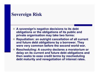 Sovereign Risk

 A sovereign's negative decisions to its debt
  obligations or the obligations of its public and
  private organisation may take two forms:
 Repudiation: an outright cancellation of all current
  and future debt obligations by a borrower. They
  were very common before the second world war.
 Rescheduling: A country declares a moratorium or
  delay on its current and future debt obligations and
  then seeks to ease credit terms by rescheduling
  debt maturity and renegotiation of interest rates.
 