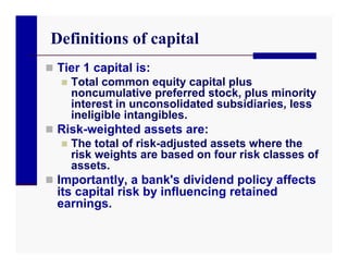 Definitions of capital
 Tier 1 capital is:
    Total common equity capital plus
     noncumulative preferred stock, plus minority
     interest in unconsolidated subsidiaries, less
     ineligible intangibles.
 Risk-weighted assets are:
    The total of risk-adjusted assets where the
     risk weights are based on four risk classes of
     assets.
 Importantly, a bank's dividend policy affects
  its capital risk by influencing retained
  earnings.
 
