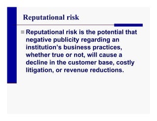 Reputational risk
 Reputational risk is the potential that
 negative publicity regarding an
 institution’s business practices,
 whether true or not, will cause a
 decline in the customer base, costly
 litigation, or revenue reductions.
 