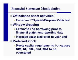 Financial Statement Manipulation

 Off-balance sheet activities
   Enron and “Special-Purpose Vehicles”
 Window dressing
   Eliminate Fed borrowing prior to
    financial statement reporting date
   Increase asset size prior to year-end
 Preferred stock
   Meets capital requirements but causes
    NIM, NI, ROE, and ROA to be
    overstated
 