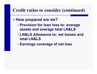 Credit ratios to consider (continued)
 How prepared are we?
   Provision for loan loss to: average
    assets and average total LN&LS
   LN&LS Allowance to: net losses and
    total LN&LS
   Earnings coverage of net loss
 