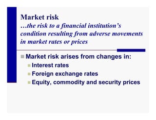 Market risk
…the risk to a financial institution’s
condition resulting from adverse movements
in market rates or prices

 Market risk arises from changes in:
   Interest rates
   Foreign exchange rates
   Equity, commodity and security prices
 