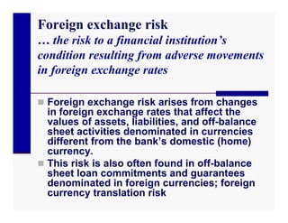 Foreign exchange risk
… the risk to a financial institution’s
condition resulting from adverse movements
in foreign exchange rates

 Foreign exchange risk arises from changes
  in foreign exchange rates that affect the
  values of assets, liabilities, and off-balance
  sheet activities denominated in currencies
  different from the bank’s domestic (home)
  currency.
 This risk is also often found in off-balance
  sheet loan commitments and guarantees
  denominated in foreign currencies; foreign
  currency translation risk
 