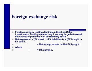 Foreign exchange risk

 Foreign currency trading dominates direct portfolio
    investments. Trading volume may look very large but overall
    net exposure positions can be relatively small.
   Net exposure i = (FX asset i - FX liabilities i) + (FX bought i -
    FX sold i )
                       = Net foreign assets i + Net FX bought i
   where
               i       = I th currency
 