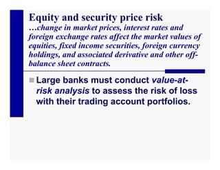 Equity and security price risk
…change in market prices, interest rates and
foreign exchange rates affect the market values of
equities, fixed income securities, foreign currency
holdings, and associated derivative and other off-
balance sheet contracts.

 Large banks must conduct value-at-
  risk analysis to assess the risk of loss
  with their trading account portfolios.
 