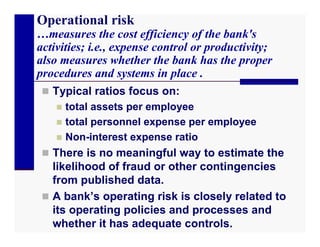Operational risk
…measures the cost efficiency of the bank's
activities; i.e., expense control or productivity;
also measures whether the bank has the proper
procedures and systems in place .
  Typical ratios focus on:
     total assets per employee
     total personnel expense per employee
     Non-interest expense ratio
  There is no meaningful way to estimate the
   likelihood of fraud or other contingencies
   from published data.
  A bank’s operating risk is closely related to
   its operating policies and processes and
   whether it has adequate controls.
 